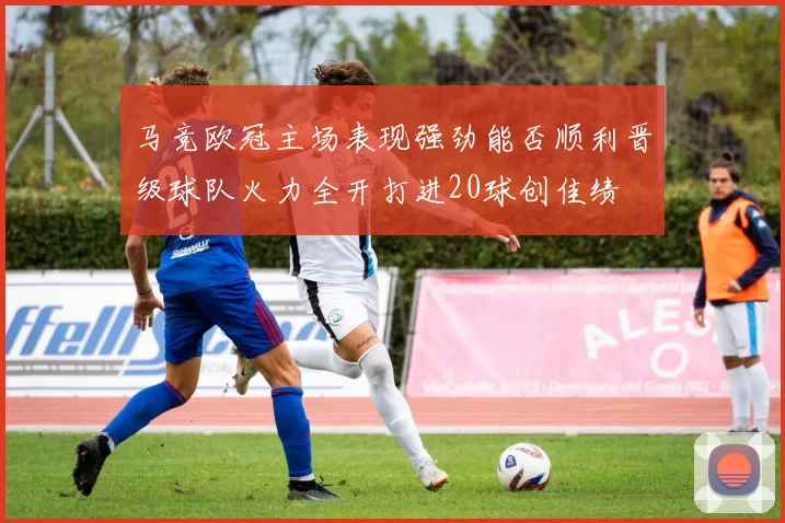 马竞欧冠主场表现强劲能否顺利晋级球队火力全开打进20球创佳绩
