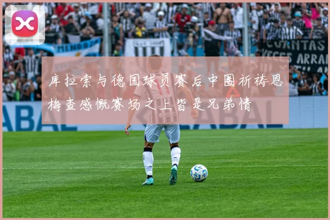 库拉索与德国球员赛后中圈祈祷恩梅查感慨赛场之上皆是兄弟情