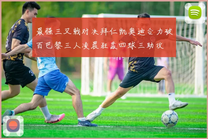 最强三叉戟对决拜仁凯奥迪合力破百巴黎三人凌晨狂轰四球三助攻