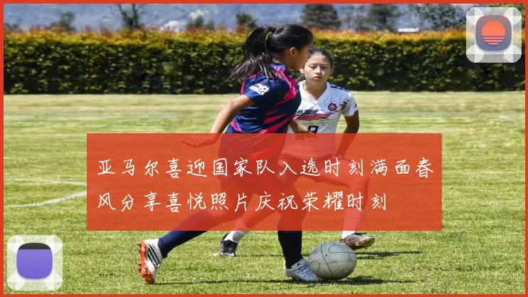 亚马尔喜迎国家队入选时刻满面春风分享喜悦照片庆祝荣耀时刻