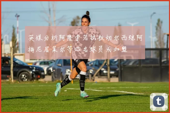 英媒分析阿隆索若执教切尔西琼阿梅尼居莱尔等四名球员或加盟