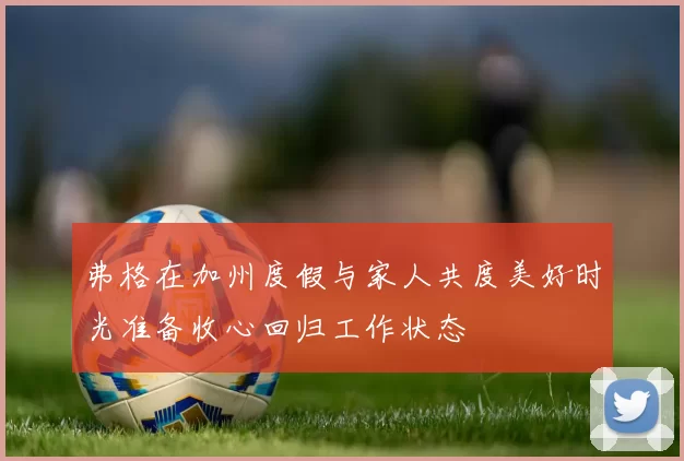 弗格在加州度假与家人共度美好时光准备收心回归工作状态