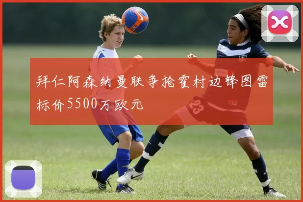 拜仁阿森纳曼联争抢霍村边锋图雷标价5500万欧元