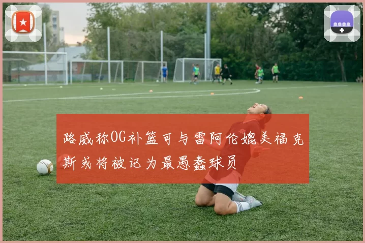 路威称OG补篮可与雷阿伦媲美福克斯或将被记为最愚蠢球员