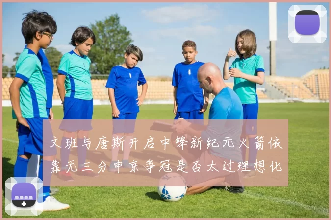 文班与唐斯开启中锋新纪元火箭依靠无三分申京争冠是否太过理想化
