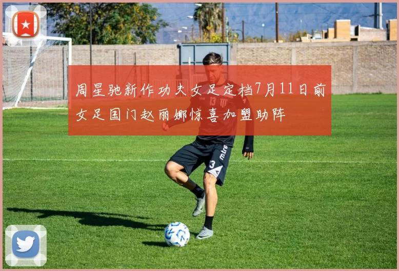 周星驰新作功夫女足定档7月11日前女足国门赵丽娜惊喜加盟助阵