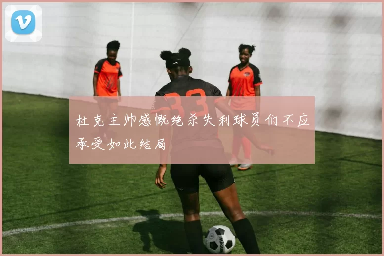 杜克主帅感慨绝杀失利球员们不应承受如此结局