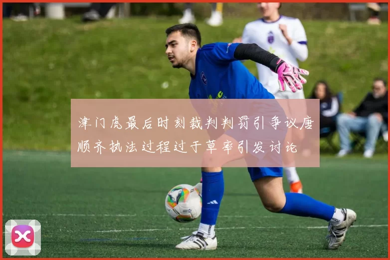 津门虎最后时刻裁判判罚引争议唐顺齐执法过程过于草率引发讨论