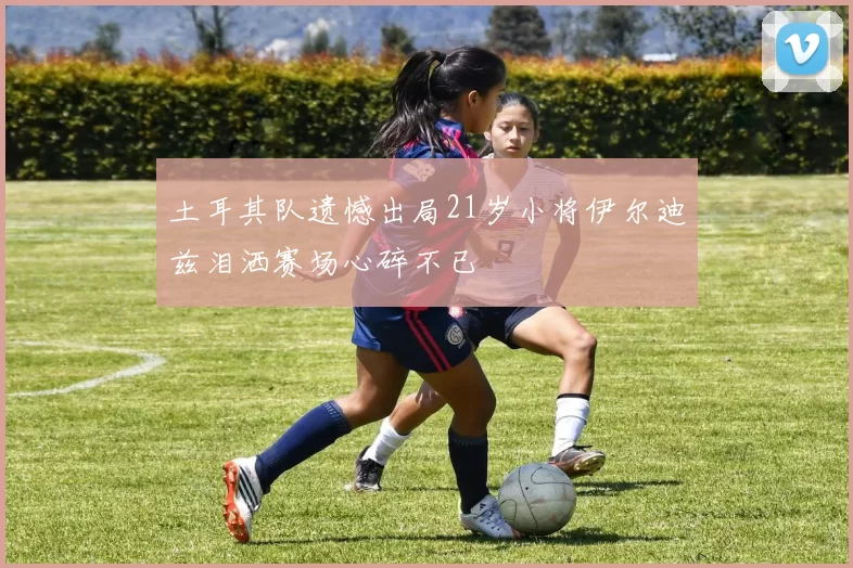 土耳其队遗憾出局21岁小将伊尔迪兹泪洒赛场心碎不已